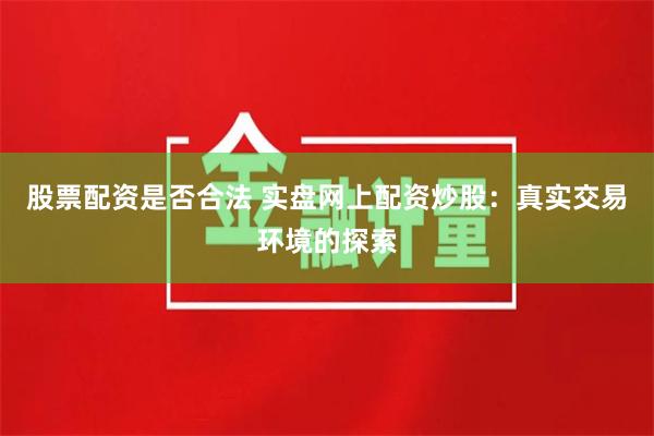 股票配资是否合法 实盘网上配资炒股：真实交易环境的探索