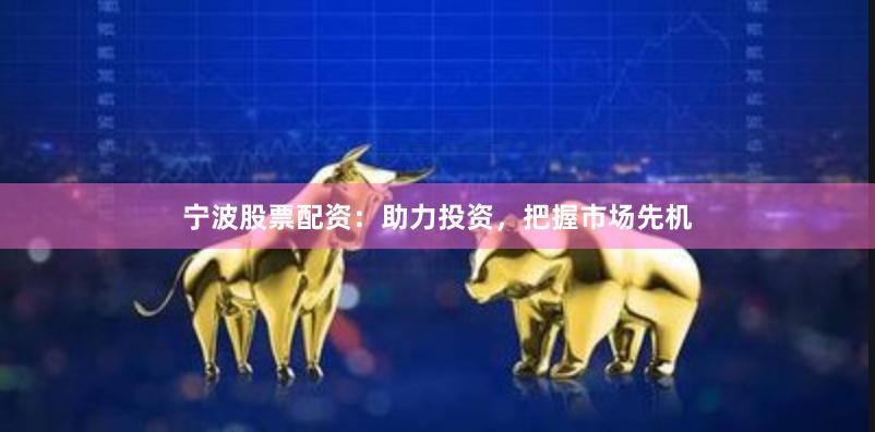 宁波股票配资：助力投资，把握市场先机
