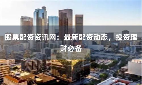 股票配资资讯网：最新配资动态，投资理财必备