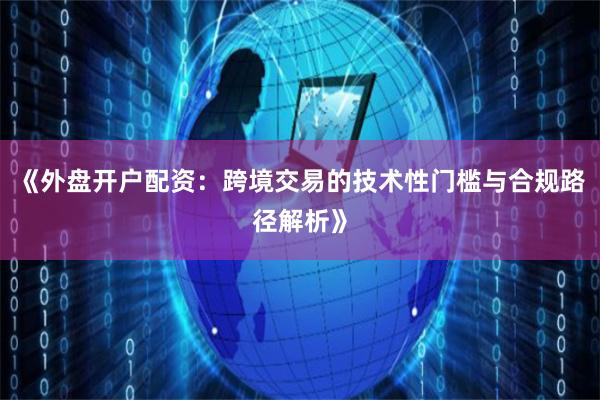 《外盘开户配资：跨境交易的技术性门槛与合规路径解析》